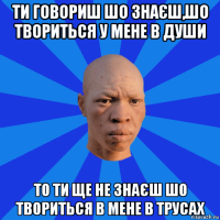 ти говориш шо знаєш,шо твориться у мене в души то ти ще не знаєш шо твориться в мене в трусах