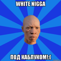 white nigga под каблуком!:(