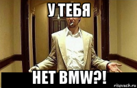 у тебя нет bmw?!