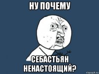 ну почему себастьян ненастоящий?