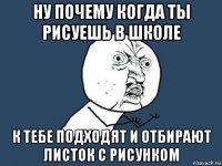 ну почему когда ты рисуешь в школе к тебе подходят и отбирают листок с рисунком