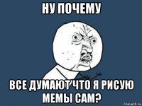 ну почему все думают что я рисую мемы сам?