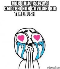 мок лицо,когда я смотрю или слушаю big time rush❤❤❤ 