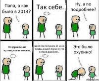 Папа, а как было в 2014? Так себе. Ну, а по подробнее? Поздравление путина,новая москва, школота получила от меня пизды,нашёл порно 10-ти летней давности... Это было охуенно!