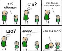 в тб обогнал как? а так больше всего ирал прост шо? нуууу........ как ты мог?