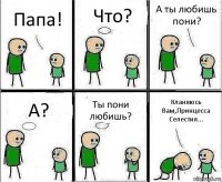 Папа! Что? А ты любишь пони? А? Ты пони любишь? Кланяюсь Вам,Принцесса Селестия...