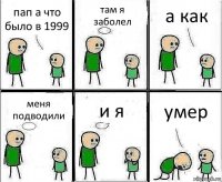 пап а что было в 1999 там я заболел а как меня подводили и я умер