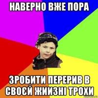 наверно вже пора зробити перерив в своєй жиизні трохи