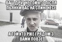 ваш друг не той хто після пьянки вас на спині несе а той хто рже і рядом з вами повзе