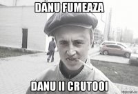 danu fumeaza danu ii crutooi