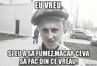 eu vreu, si eu a sa fumez,macar ceva sa fac din ce vreau!