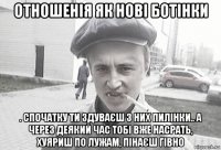 отношенія як нові ботінки . спочатку ти здуваєш з них пилінки.. а через деякий час тобі вже насрать, хуяриш по лужам, пінаєш гівно