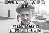 прости мала но нам не по путі я у твоей подруги телефончік намутіл