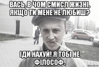 вась, в чом смисл жизні, якщо ти мене не любиш? іди нахуй! я тобі не філософ.