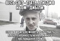 весь світ - театр, і люди в ньом - дибіли: слова виучить не можуть, ролі грають плохо,іскренность на нулі, ніякого наслажденія ігрой