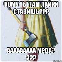 кому ты там лайки ставишь??? ааааааааа меда? ???