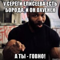 у серёги елисеева есть борода, и он охуенен а ты - говно!