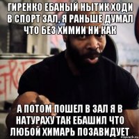 гиренко ебаный нытик ходи в спорт зал, я раньше думал что без химии ни как а потом пошел в зал я в натураху так ебашил что любой химарь позавидует