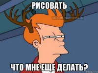 рисовать что мне еще делать?