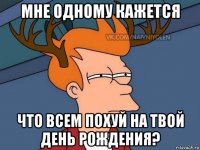 мне одному кажется что всем похуй на твой день рождения?