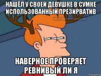 нашёл у своей девушке в сумке использованный презирватив наверное проверяет ревнивый ли я