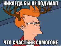 никогда бы не подумал что счастье в самогоне