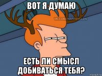 вот я думаю есть ли смысл добиваться тебя?