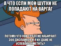 а что если мои шутки не попадают на варгаг потому что они сразу же набирают 300 дизлайков и я их даже не успеваю заметить?