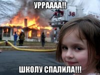 урраааа!! школу спалила!!!