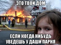 это твой дом если когда нибудь уведешь у даши парня