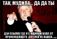 так, мудила... да да ты дай ссылку где я с ящиком вахуе от происходящего, дягелев не нашел