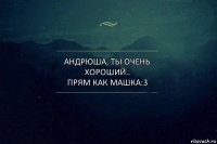 Андрюша, ты очень хороший..
прям как Машка:3