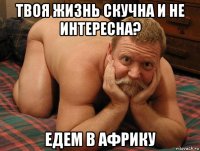 твоя жизнь скучна и не интересна? едем в африку