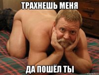 трахнешь меня да пошёл ты