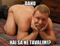 danu hai sa ne tavalim!?