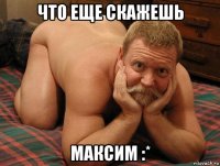 что еще скажешь максим :*