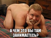  а чем это вы там занимаетесь?