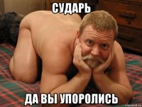 сударь да вы упоролись