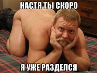 настя ты скоро я уже разделся