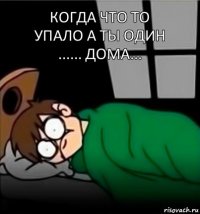 Когда что то
упало а ты один
...... дома...