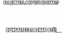 вы думаете, я не чего не знаю!? ошибаетесь! я знаю всё!