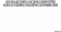 зря ты думаешь о смерти я хочу найти письмо в пустом конверте и прочесть тебе 