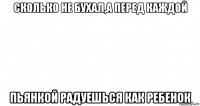 сколько не бухал,а перед каждой пьянкой радуешься как ребенок