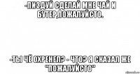 -пиздуй сделай мне чай и бутер,пожалуйсто. -ты чё охренел? - что? я сказал же "пожалуйсто"