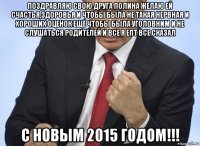 поздравляю свою друга полина желаю ей счастья,здоровья и чтобы была не такая нервная и хороших оценок ещё чтобы была уголовним и не слушаться родителей и все я епт все сказал с новым 2015 годом!!!