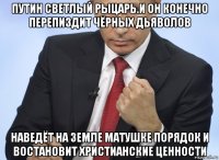 путин светлый рыцарь.и он конечно перепиздит чёрных дьяволов наведёт на земле матушке порядок и востановит христианские ценности