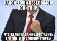 какой-то ли лезет в мою политику... что за ли? неважно,доставить его мне. я ему голову оторву!