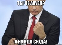 ты че ахуел? а ну иди сюда!