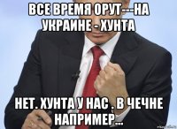 все время орут---на украине - хунта нет. хунта у нас . в чечне например...