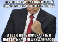 верующих не трогай.твой поганый ящык вырвать и скормить крысам а твою жопу измочалить и нарезать на ремешки для часов